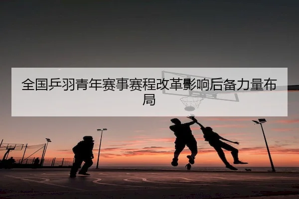 全国乒羽青年赛事赛程改革影响后备力量布局